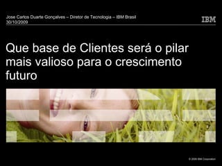 Que base de Clientes será o pilar mais valioso para o crescimento futuro Jose Carlos Duarte Gonçalves – Diretor de Tecnologia – IBM Brasil  30/10/2009 