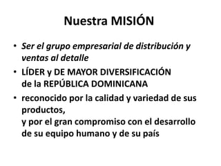 Nuestra MISIÓN
• Ser el grupo empresarial de distribución y
ventas al detalle
• LÍDER y DE MAYOR DIVERSIFICACIÓN
de la REPÚBLICA DOMINICANA
• reconocido por la calidad y variedad de sus
productos,
y por el gran compromiso con el desarrollo
de su equipo humano y de su país