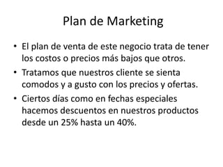 Plan de Marketing
• El plan de venta de este negocio trata de tener
los costos o precios más bajos que otros.
• Tratamos que nuestros cliente se sienta
comodos y a gusto con los precios y ofertas.
• Ciertos días como en fechas especiales
hacemos descuentos en nuestros productos
desde un 25% hasta un 40%.