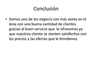 Conclusión
• Somos uno de los negocio con más venta en el
área con una buena cantidad de clientes
gracias al buen servicio que le ofrecemos ya
que nuestros cliente se sienten satisfechos con
los precios y las ofertas que le brindamos