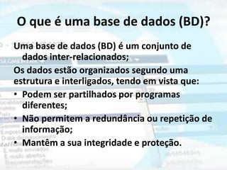 O que é uma base de dados (BD)?
Uma base de dados (BD) é um conjunto de
  dados inter-relacionados;
Os dados estão organizados segundo uma
estrutura e interligados, tendo em vista que:
• Podem ser partilhados por programas
  diferentes;
• Não permitem a redundância ou repetição de
  informação;
• Mantêm a sua integridade e proteção.
 