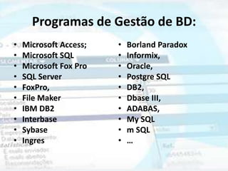 Programas de Gestão de BD:
•   Microsoft Access;   •   Borland Paradox
•   Microsoft SQL       •   Informix,
•   Microsoft Fox Pro   •   Oracle,
•   SQL Server          •   Postgre SQL
•   FoxPro,             •   DB2,
•   File Maker          •   Dbase III,
•   IBM DB2             •   ADABAS,
•   Interbase           •   My SQL
•   Sybase              •   m SQL
•   Ingres              •   …
 