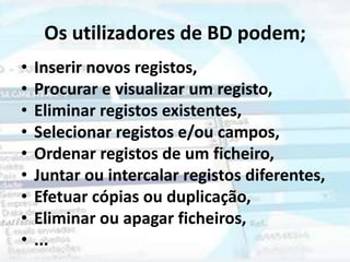 Os utilizadores de BD podem;
•   Inserir novos registos,
•   Procurar e visualizar um registo,
•   Eliminar registos existentes,
•   Selecionar registos e/ou campos,
•   Ordenar registos de um ficheiro,
•   Juntar ou intercalar registos diferentes,
•   Efetuar cópias ou duplicação,
•   Eliminar ou apagar ficheiros,
•   ...
 