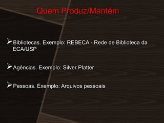 Quem Produz/Mantém

Bibliotecas. Exemplo: REBECA - Rede de Biblioteca da
ECA/USP

Agências. Exemplo: Silver Platter

Pessoas. Exemplo: Arquivos pessoais

 