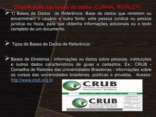 Classificação das bases de dados (CUNHA, ROWLEY)

 1) Bases de Dados

de Referência: Base de dados que remetem ou
encaminham o usuário a outra fonte, uma pessoa jurídica ou pessoa
jurídica ou física, para que obtenha informações adicionais ou o texto
completo de um documento.

 Tipos de Bases de Dados de Referência:
 Bases de Diretórios - informações ou dados sobre pessoas, instituições
e outros dados característicos de guias e cadastros. Ex.: CRUB Conselho de Reitores das Universidades Brasileiras - informações sobre
os cursos das universidades brasileiras, públicas e privadas. Acesso:
http://www.crub.org.br.

 