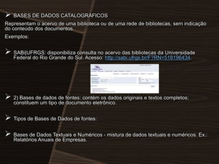  BASES DE DADOS CATALOGRÁFICOS
Representam o acervo de uma biblioteca ou de uma rede de bibliotecas, sem indicação
do conteúdo dos documentos.
Exemplos:

 SABi|UFRGS: disponibiliza consulta no acervo das bibliotecas da Universidade
Federal do Rio Grande do Sul. Acesso: http://sabi.ufrgs.br/F?RN=518196434.

 2) Bases de dados de fontes: contém os dados originais e textos completos;
constituem um tipo de documento eletrônico.

 Tipos de Bases de Dados de fontes:

 Bases de Dados Textuais e Numéricos - mistura de dados textuais e numéricos. Ex.:
Relatórios Anuais de Empresas.

 