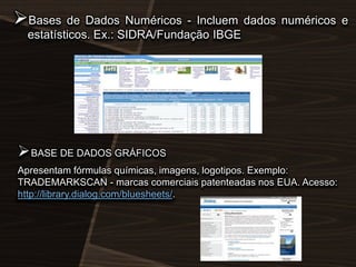 Bases de Dados Numéricos - Incluem dados numéricos e
estatísticos. Ex.: SIDRA/Fundação IBGE

 BASE DE DADOS GRÁFICOS
Apresentam fórmulas químicas, imagens, logotipos. Exemplo:
TRADEMARKSCAN - marcas comerciais patenteadas nos EUA. Acesso:
http://library.dialog.com/bluesheets/.

 