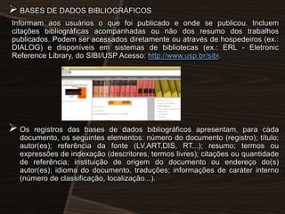  BASES DE DADOS BIBLIOGRÁFICOS
Informam aos usuários o que foi publicado e onde se publicou. Incluem
citações bibliográficas acompanhadas ou não dos resumo dos trabalhos
publicados. Podem ser acessados diretamente ou através de hospedeiros (ex.:
DIALOG) e disponíveis em sistemas de bibliotecas (ex.: ERL - Eletronic
Reference Library, do SIBI/USP Acesso: http://www.usp.br/sibi.

 Os

registros das bases de dados bibliográficos apresentam, para cada
documento, os seguintes elementos: número do documento (registro); título;
autor(es); referência da fonte (LV,ART,DIS, RT...); resumo; termos ou
expressões de indexação (descritores, termos livres); citações ou quantidade
de referência; instituição de origem do documento ou endereço do(s)
autor(es); idioma do documento, traduções; informações de caráter interno
(número de classificação, localização...).

 