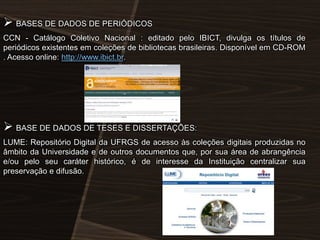  BASES DE DADOS DE PERIÓDICOS
CCN - Catálogo Coletivo Nacional : editado pelo IBICT, divulga os títulos de
periódicos existentes em coleções de bibliotecas brasileiras. Disponível em CD-ROM
. Acesso online: http://www.ibict.br.

 BASE DE DADOS DE TESES E DISSERTAÇÕES:
LUME: Repositório Digital da UFRGS de acesso às coleções digitais produzidas no
âmbito da Universidade e de outros documentos que, por sua área de abrangência
e/ou pelo seu caráter histórico, é de interesse da Instituição centralizar sua
preservação e difusão.

 