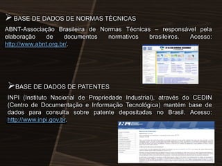  BASE DE DADOS DE NORMAS TÉCNICAS
ABNT-Associação Brasileira de Normas Técnicas – responsável pela
elaboração
de
documentos
normativos
brasileiros.
Acesso:
http://www.abnt.org.br/.

BASE DE DADOS DE PATENTES
INPI (Instituto Nacional de Propriedade Industrial), através do CEDIN
(Centro de Documentação e Informação Tecnológica) mantém base de
dados para consulta sobre patente depositadas no Brasil. Acesso:
http://www.inpi.gov.br.

 