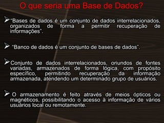 O que seria uma Base de Dados?

―Bases de dados é um conjunto de dados interrelacionados,
organizados de
informações‖.

forma

a

permitir

recuperação

de

 ―Banco de dados é um conjunto de bases de dados‖.
Conjunto

de dados interrelacionados, oriundos de fontes
variadas, armazenados de forma lógica, com propósito
específico,
permitindo
recuperação
da
informação
armazenada, atendendo um determinado grupo de usuários.

O

armazenamento é feito através de meios ópticos ou
magnéticos, possibilitando o acesso à informação de vários
usuários local ou remotamente.

 