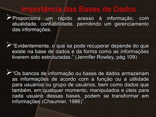 Importância das Bases de Dados

Proporciona

um rápido acesso à informação, com
atualidade, confiabilidade, permitindo um gerenciamento
das informações.

―Evidentemente, o que se pode recuperar depende do que
existe na base de dados e da forma como as informações
tiverem sido estruturadas.‖ (Jennifer Rowley, pág.109)

―Os bancos de informação ou bases de dados armazenam
as informações de acordo com a função ou a utilidade
para usuários ou grupo de usuários, bem como dados que
também, em qualquer momento, manipulados e úteis para
cada usuário dessas bases, podem se transformar em
informações (Chaumier, 1986)‖.

 