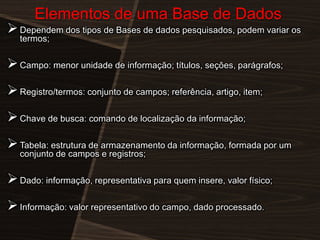 Elementos de uma Base de Dados

 Dependem dos tipos de Bases de dados pesquisados, podem variar os
termos;

 Campo: menor unidade de informação; títulos, seções, parágrafos;
 Registro/termos: conjunto de campos; referência, artigo, item;

 Chave de busca: comando de localização da informação;
 Tabela: estrutura de armazenamento da informação, formada por um
conjunto de campos e registros;

 Dado: informação, representativa para quem insere, valor físico;
 Informação: valor representativo do campo, dado processado.

 