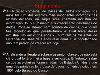 A

Surgimento

utilização comercial de Bases de Dados começou nos
anos 60. Um dos eventos mais importantes ocorridos nas
últimas décadas, na ampla área chamada indústria da
informação, foi o surgimento e o crescimento das bases de
dados. Pode-se afirmar, sem sombra de dúvida, que foram
tais tecnologias que possibilitaram a atual força dessa
indústria. No início dos anos 70 surgiram os Sistemas de
Gerência de Base de Dados relacionais cuja popularidade
não tem parado de crescer até hoje.

Analisando a literatura sobre o assunto nota-se que não está
claro qual foi a primeira base a ser citada. Entretanto, sabese que as pioneiras foram criadas nos Estados Unidos e que
uma das primeiras foi a base de dados numéricos criada em
1951 pelo Bureau do Censo.

 