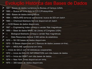Evolução Histórica das Bases de Dados



















1951 - Bases de dados numéricos no Bureau of Census (USA).
1960 — Busca em linha feita no S.D.C/Protosynlhex.
1960 - Bases de dados bibliográficos.

1964 — MEDLARS torna-se operacional, busca de SDI em batch.
1965 — Chemical Abstracis Service disponível em batch.
—12/20 Bases de dados disponíveis.
1967 — Engineering Index começa a vender fitas magnéticas.
1969 — Base de dados MARC da Library of Congress (USA).

—

Biological Abstracts começa a vender fitas magnéticas.

—

Data Resources oferece 3 000 séries de estatística.

1970 — 50-100 bases de dados disponíveis.
1970 - 10 Bases disponíveis em 2 Bancos de dados (acesso on-line).
1971 — MEDLINE operacional em linha.

— Início do QCLC com 54 bibliotecas cooperantes.
1972 — Início do DIALOG INFORMATION com três bases de dados.
1973 — Início do ORBIT com três bases de dados.
1974 — New York Times disponível em linha.
1975 — 300 bases de dados disponíveis.

 