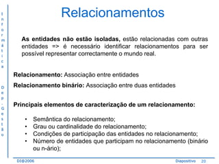 I
n
f
o
r
m
á
t
i
c
a

Relacionamentos
As entidades não estão isoladas, estão relacionadas com outras
entidades => é necessário identificar relacionamentos para ser
possível representar correctamente o mundo real.

Relacionamento: Associação entre entidades
D
e
p
.
G
e
s
t
ã
o

Relacionamento binário: Associação entre duas entidades

Principais elementos de caracterização de um relacionamento:
•
•
•
•

Semântica do relacionamento;
Grau ou cardinalidade do relacionamento;
Condições de participação das entidades no relacionamento;
Número de entidades que participam no relacionamento (binário
ou n-ário);

DI@2006

Diapositivo

20

 