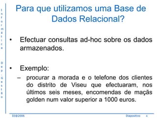I
n
f
o
r
m
á
t
i
c
a

D
e
p
.
G
e
s
t
ã
o

Para que utilizamos uma Base de
Dados Relacional?
•

Efectuar consultas ad-hoc sobre os dados
armazenados.

•

Exemplo:
– procurar a morada e o telefone dos clientes
do distrito de Viseu que efectuaram, nos
últimos seis meses, encomendas de maçãs
golden num valor superior a 1000 euros.
DI@2006

Diapositivo

4

 