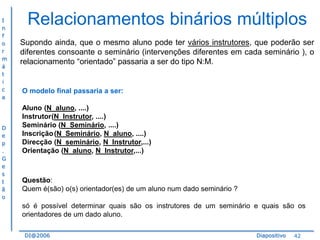 I
n
f
o
r
m
á
t
i
c
a

D
e
p
.
G
e
s
t
ã
o

Relacionamentos binários múltiplos
Supondo ainda, que o mesmo aluno pode ter vários instrutores, que poderão ser
diferentes consoante o seminário (intervenções diferentes em cada seminário ), o
relacionamento “orientado” passaria a ser do tipo N:M.

O modelo final passaria a ser:
Aluno (N_aluno, ....)
Instrutor(N_Instrutor, ....)
Seminário (N_Seminário, ....)
Inscrição (N_Seminário, N_aluno, ....)
Direcção (N_seminário, N_Instrutor,...)
Orientação (N_aluno, N_Instrutor,...)

Questão:
Quem é(são) o(s) orientador(es) de um aluno num dado seminário ?
só é possível determinar quais são os instrutores de um seminário e quais são os
orientadores de um dado aluno.
DI@2006

Diapositivo

42

 
