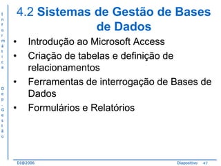 I
n
f
o
r
m
á
t
i
c
a

D
e
p
.
G
e
s
t
ã
o

4.2 Sistemas de Gestão de Bases
de Dados
•
•
•
•

Introdução ao Microsoft Access
Criação de tabelas e definição de
relacionamentos
Ferramentas de interrogação de Bases de
Dados
Formulários e Relatórios

DI@2006

Diapositivo

47

 