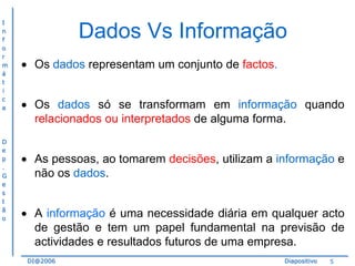 I
n
f
o
r
m
á
t
i
c
a

D
e
p
.
G
e
s
t
ã
o

Dados Vs Informação
Os dados representam um conjunto de factos.
Os dados só se transformam em informação quando
relacionados ou interpretados de alguma forma.
As pessoas, ao tomarem decisões, utilizam a informação e
não os dados.
A informação é uma necessidade diária em qualquer acto
de gestão e tem um papel fundamental na previsão de
actividades e resultados futuros de uma empresa.
DI@2006

Diapositivo

5

 