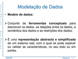 I
n
f
o
r
m
á
t
i
c
a

D
e
p
.
G
e
s
t
ã
o

Modelação de Dados
• Modelo de dados:
 Conjunto de ferramentas conceptuais para
descrever os dados, as relações entre os dados, a
semântica dos dados e as restrições dos dados;
 É uma representação abstracta e simplificada
de um sistema real, com a qual se pode explicar
ou validar as características, no seu todo ou em
partes.
DI@2006

Diapositivo

7

 