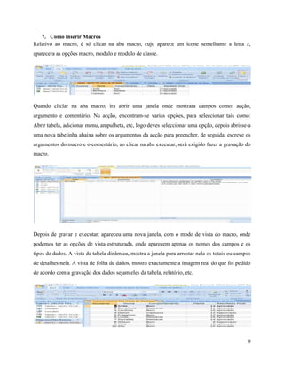 9
7. Como inserir Macros
Relativo ao macro, é só clicar na aba macro, cujo aparece um ícone semelhante a letra z,
aparecera as opções macro, modulo e modulo de classe.
Quando cliclar na aba macro, ira abrir uma janela onde mostrara campos como: acção,
argumento e comentário. Na acção, encontram-se varias opções, para seleccionar tais como:
Abrir tabela, adicionar menu, ampulheta, etc, logo deves seleccionar uma opção, depois abrisse-a
uma nova tabelinha abaixa sobre os argumentos da acção para preencher, de seguida, escreve os
argumentos do macro e o comentário, ao clicar na aba executar, será exigido fazer a gravação do
macro.
Depois de gravar e executar, apareceu uma nova janela, com o modo de vista do macro, onde
podemos ter as opções de vista estruturada, onde aparecem apenas os nomes dos campos e os
tipos de dados. A vista de tabela dinâmica, mostra a janela para arrastar nela os totais ou campos
de detalhes nela. A vista de folha de dados, mostra exactamente a imagem real do que foi pedido
de acordo com a gravação dos dados sejam eles da tabela, relatório, etc.
 