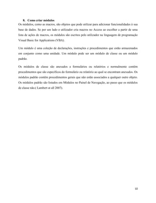 10
8. Como criar módulos
Os módulos, como as macros, são objetos que pode utilizar para adicionar funcionalidades à sua
base de dados. Se por um lado o utilizador cria macros no Access ao escolher a partir de uma
lista de ações de macros, os módulos são escritos pelo utilizador na linguagem de programação
Visual Basic for Applications (VBA).
Um módulo é uma coleção de declarações, instruções e procedimentos que estão armazenados
em conjunto como uma unidade. Um módulo pode ser um módulo de classe ou um módulo
padrão.
Os módulos de classe são anexados a formulários ou relatórios e normalmente contêm
procedimentos que são específicos do formulário ou relatório ao qual se encontram anexados. Os
módulos padrão contêm procedimentos gerais que não estão associados a qualquer outro objeto.
Os módulos padrão são listados em Módulos no Painel de Navegação, ao passo que os módulos
de classe não.( Lambert at all 2007).
 