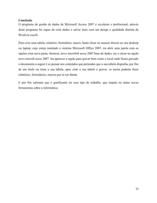 11
Conclusão
O programa de gestão de dados da Microsoft Access 2007 é excelente e profissional, através
deste programa fui capaz de criar dados e salvar itens com um design e qualidade distinta do
Word ou excell.
Para criar uma tabela, relatório, formulário, macro, basta clicar no mauser directo no seu desktop
ou laptop, cujo esteja instalado o sistema Microsoft Office 2007, ira abrir uma janela com as
opções criar nova pasta, shortcut, novo microfoft acess 2007 base de dados, etc e clicar na opção
novo microft acess 2007. Ira aparecer a opção para gravar bem como o local onde ficara gravado
o documento.a seguir é so pensar nos conteúdos que pretendes que a sua tabela disponha, por fim
de um titulo ou tema a sua tabela, apos criar a sua tabela e gravar, so assim poderás fazer
relatórios, formulários, macros por ai em diante.
E por fim salientar que é gratificante ter esse tipo de trabalho, que impute no aluno novas
ferramentas sobre a informática.
 