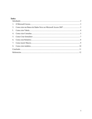 1
Índice
Introdução.................................................................................................................................... 2
1. O Microsoft Access.............................................................................................................. 3
2. Como criar um Banco de Dados Novo no Microsoft Access 2007 ..................................... 3
3. Como criar Tabela................................................................................................................ 4
4. Como criar Consultas........................................................................................................... 5
5. Como Criar formulário ........................................................................................................ 7
6. Como criar Relatório............................................................................................................ 8
7. Como inserir Macros............................................................................................................ 9
8. Como criar módulos........................................................................................................... 10
Conclusão.................................................................................................................................. 11
Referencias................................................................................................................................ 12
 