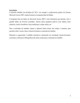 2
Introdução
O presente trabalho, da disciplina de TICs, visa emergir o conhecimento prático do Sistema
Microsoft Access 2007, respectivamente no programa Base de Dados.
O programa base de dados do Microsoft Access 2007 é uma ferramenta que permite, criar e
guardar dados, de diversos conteúdos. Através desse programa pode-se criar tabelas, fazer
relatórios, inserir formulários, fazer marketing e vendas online, etc.
Para a realização do trabalho, requeri a algumas fontes dentre elas artigos e manuais, para
perceber sobre o tema e fazer o desenvolvimento e conclusão do trabalho.
Referente a organização o trabalho encontra-se estruturado em introdução, desenvolvimento,
conclusão e referencias bibliográficas das obras usadas para a realização do trabalho.
 