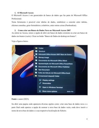 3
1. O Microsoft Access
O Microsoft Access é um gerenciador de banco de dados que faz parte do Microsoft Office
Professional.
Nesta ferramenta é possível criar tabelas de dados, estabelecer a conexão entre tabelas,
efectuar consultas, gerar formulários e relatórios, entre outras coisas (Pamboukian).
2. Como criar um Banco de Dados Novo no Microsoft Access 2007
Ao entrar no Access, temos a opção de abrir um banco de dados existente ou criar um banco de
dados em branco (vazio). Clicar no botão “Banco de Dados do desktop em branco”.
Veja a figura a baixo.
Fonte: o autor (2023).
Ira abrir uma pagina onde aparecera diversas opções como: criar uma base de dados nova e a
parte final onde aparece a opção de nomear a nova base de dados vazia, onde deve inserir o
nome da nova base de dados e a sua respectiva localização do ficheiro.
 