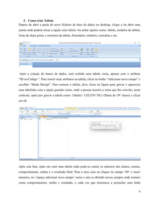 4
3. Como criar Tabela
Depois de abrir a pasta do novo ficheiro de base de dados no desktop, clique e ira abrir uma
janela onde poderá clicar a opção criar tabela. Ira achar opções como: tabela, modelos de tabela,
listas do share point, e estrutura da tabela, formulário, relatório, consultas e etc.
Após a criação do banco de dados, será exibida uma tabela vazia, apenas com o atributo
“ID ou Código ”. Para inserir mais atributos na tabela, clicar no botão “Adicionar novo campo” e
escolher “Modo Design”. Para nomear a tabela, deve clicar na figura para gravar e aparecera
uma tabelinha com a opção guardar como, onde a pessoa inserira o tema que lhe convêm, neste
contexto, optei por gravar a tabela como: Tabela1- CELITO TICs (Pauta da 10ª classe) e clicar
em ok.
Após esta fase, optei em criar uma tabela onde pode-se conter os números dos alunos, nomes,
comportamento, média e o resultado final. Para o meu caso eu cliquei no campo ‘ID’ e inseri
números, no ‘espaço adicionar novo campo’ nome e iam se abrindo novos campos onde nomeei
como comportamento, média e resultado, e cada vez que terminava a priencher uma linha
 