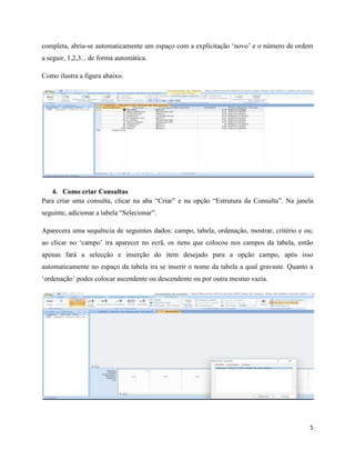 5
completa, abria-se automaticamente um espaço com a explicitação ‘novo’ e o número de ordem
a seguir, 1,2,3... de forma automática.
Como ilustra a figura abaixo.
4. Como criar Consultas
Para criar uma consulta, clicar na aba “Criar” e na opção “Estrutura da Consulta”. Na janela
seguinte, adicionar a tabela “Selecionar”.
Aparecera uma sequência de seguintes dados: campo, tabela, ordenação, mostrar, critério e ou;
ao clicar no ‘campo’ ira aparecer no ecrã, os itens que colocou nos campos da tabela, então
apenas fará a selecção e inserção do item desejado para a opção campo, após isso
automaticamente no espaço da tabela ira se inserir o nome da tabela a qual gravaste. Quanto a
‘ordenação’ podes colocar ascendente ou descendente ou por outra mesmo vazia.
 
