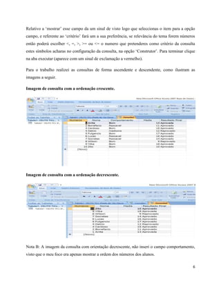 6
Relativo a ‘mostrar’ esse campo da um sinal de visto logo que seleccionas o item para a opção
campo, e referente ao ‘critério’ fará um a sua preferência, se relevância do tema forem números
então poderá escolher <, =, >, >= ou <= o numero que pretenderes como critério da consulta
estes símbolos acharas no configuração da consulta, na opção ‘Construtor’. Para terminar clique
na aba executar (aparece com um sinal de exclamação a vermelho).
Para o trabalho realizei as consultas de forma ascendente e descendente, como ilustram as
imagens a seguir.
Imagem de consulta com a ordenação crescente.
Imagem de consulta com a ordenação decrescente.
Nota B: A imagem da consulta com orientação decrescente, não inseri o campo comportamento,
visto que o meu foco era apenas mostrar a ordem dos números dos alunos.
 