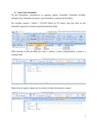 7
5. Como Criar formulário
Na aba Formulários, encontram-se as seguintes opções: formulário, formulário dividido,
múltiplos itens, formulário em branco, mais formulário e estrutura de formulário.
Por exemplo, usando a Tabela 1- CELITO (Pauta da 10ª classe), logo que clicar na aba
formulário, aparecera a estrutura organizacional desta tabela.
Onde mostrara os itens da tabela tais como: o numero, o nome, comportamento, a media e o
resultado final.
Basta clicar no registo a opção next ira mostrar os dados dos números a seguir.
 