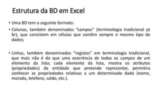 Estrutura da BD em Excel
• Uma BD tem o seguinte formato:
• Colunas, também denominados “campos” (terminologia tradicional pt
br), que consistem em células que contêm sempre o mesmo tipo de
dados;
• Linhas, também denominados “registos” em terminologia tradicional,
que mais não é do que uma ocorrência de todos os campos de um
elemento da lista; cada elemento da lista, mostra os atributos
(propriedades) da entidade que pretende representar, permitira
conhecer as propriedades relativas a um determinado dado (nome,
morada, telefone, saldo, etc.).
 