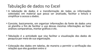 Tabulação de dados no Excel
• A tabulação de dados é a transformação de todas as informações
colectadas em material que possa ser analisado, facilitar a leitura e
simplificar o acesso a dados.
• Consiste, basicamente, em organizar informações da fonte de dados uma
só planilha a fim de facilitar o uso dessas mesmas informações ao fazer
análises comparativas, montar gráficos e etc.
• Tabulação é a actividade que visa facilitar a visualização dos dados de
pesquisa por meio de sua organização.
• Colocação dos dados em tabelas, de maneira a permitir a verificação das
relações que eles guardam entre si
 