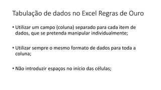 Tabulação de dados no Excel Regras de Ouro
• Utilizar um campo (coluna) separado para cada item de
dados, que se pretenda manipular individualmente;
• Utilizar sempre o mesmo formato de dados para toda a
coluna;
• Não introduzir espaços no início das células;
 