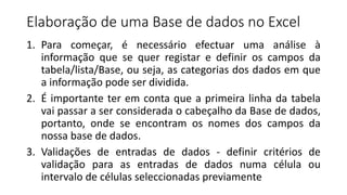 Elaboração de uma Base de dados no Excel
1. Para começar, é necessário efectuar uma análise à
informação que se quer registar e definir os campos da
tabela/lista/Base, ou seja, as categorias dos dados em que
a informação pode ser dividida.
2. É importante ter em conta que a primeira linha da tabela
vai passar a ser considerada o cabeçalho da Base de dados,
portanto, onde se encontram os nomes dos campos da
nossa base de dados.
3. Validações de entradas de dados - definir critérios de
validação para as entradas de dados numa célula ou
intervalo de células seleccionadas previamente
 