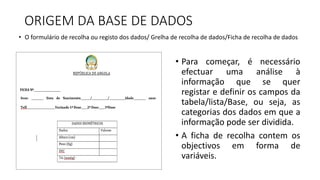 ORIGEM DA BASE DE DADOS
• Para começar, é necessário
efectuar uma análise à
informação que se quer
registar e definir os campos da
tabela/lista/Base, ou seja, as
categorias dos dados em que a
informação pode ser dividida.
• A ficha de recolha contem os
objectivos em forma de
variáveis.
• O formulário de recolha ou registo dos dados/ Grelha de recolha de dados/Ficha de recolha de dados
 