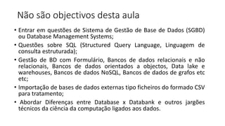 Não são objectivos desta aula
• Entrar em questões de Sistema de Gestão de Base de Dados (SGBD)
ou Database Management Systems;
• Questões sobre SQL (Structured Query Language, Linguagem de
consulta estruturada);
• Gestão de BD com Formulário, Bancos de dados relacionais e não
relacionais, Bancos de dados orientados a objectos, Data lake e
warehouses, Bancos de dados NoSQL, Bancos de dados de grafos etc
etc;
• Importação de bases de dados externas tipo ficheiros do formado CSV
para tratamento;
• Abordar Diferenças entre Database x Databank e outros jargões
técnicos da ciência da computação ligados aos dados.
 