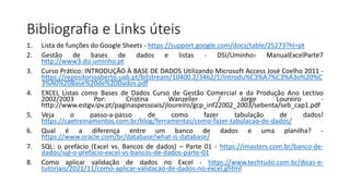 Bibliografia e Links úteis
1. Lista de funções do Google Sheets - https://support.google.com/docs/table/25273?hl=pt
2. Gestão de bases de dados e listas - DSI/Uminho› ManualExcelParte7
http://www3.dsi.uminho.pt
3. Curso Prático: INTRODUÇÃO À BASE DE DADOS Utilizando Microsoft Access José Coelho 2011 -
https://repositorioaberto.uab.pt/bitstream/10400.2/3462/1/Introdu%C3%A7%C3%A3o%20%C
3%A0%20Base%20de%20Dados.pdf
4. EXCEL Listas como Bases de Dados Curso de Gestão Comercial e da Produção Ano Lectivo
2002/2003 Por: Cristina Wanzeller / Jorge Loureiro -
http://www.estgv.ipv.pt/paginaspessoais/jloureiro/gcp_inf22002_2003/sebenta/seb_cap1.pdf
5. Veja o passo-a-passo de como fazer tabulação de dados!
https://caetreinamentos.com.br/blog/ferramentas/como-fazer-tabulacao-de-dados/
6. Qual é a diferença entre um banco de dados e uma planilha? -
https://www.oracle.com/br/database/what-is-database/
7. SQL: o prefácio (Excel vs. Bancos de dados) – Parte 01 - https://imasters.com.br/banco-de-
dados/sql-o-prefacio-excel-vs-bancos-de-dados-parte-01
8. Como aplicar validação de dados no Excel - https://www.techtudo.com.br/dicas-e-
tutoriais/2021/11/como-aplicar-validacao-de-dados-no-excel.ghtml
 