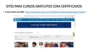 SITES PARA CURSOS GRATUITOS COM CERTIFICADOS
• Cursos Online da OMS - https://openwho.org/courses?q=&channel=&lang=pt&category=&topic=
 