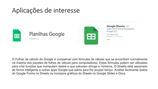 Aplicações de interesse
O Folhas de cálculo do Google é compatível com fórmulas de células que se encontram normalmente
na maioria dos pacotes de folhas de cálculo para computadores. Estas fórmulas podem ser utilizadas
para criar funções que manipulam dados e que calculam strings e números. O Sheets está associado
de forma inteligente a outras apps Google que adora para lhe poupar tempo. Analise facilmente dados
do Google Forms no Sheets ou incorpore gráficos do Sheets no Google Slides e Docs.
 
