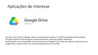 Aplicações de interesse
Ao criar uma conta no Google, todos os usuários têm acesso a 15 GB de armazenamento gratuito
Armazene ficheiros de forma segura e aceda aos mesmos a partir de qualquer dispositivo
Escolha pastas no seu computador para sincronizar com o Google Drive ou faça uma cópia de segurança para o
Google Fotos e aceda a todo o seu conteúdo directamente do PC ou Mac
 