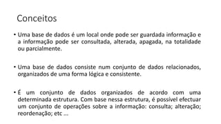Conceitos
• Uma base de dados é um local onde pode ser guardada informação e
a informação pode ser consultada, alterada, apagada, na totalidade
ou parcialmente.
• Uma base de dados consiste num conjunto de dados relacionados,
organizados de uma forma lógica e consistente.
• É um conjunto de dados organizados de acordo com uma
determinada estrutura. Com base nessa estrutura, é possível efectuar
um conjunto de operações sobre a informação: consulta; alteração;
reordenação; etc ...
 