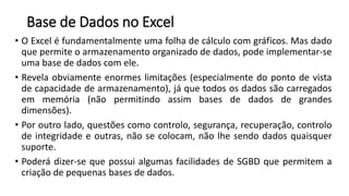 Base de Dados no Excel
• O Excel é fundamentalmente uma folha de cálculo com gráficos. Mas dado
que permite o armazenamento organizado de dados, pode implementar-se
uma base de dados com ele.
• Revela obviamente enormes limitações (especialmente do ponto de vista
de capacidade de armazenamento), já que todos os dados são carregados
em memória (não permitindo assim bases de dados de grandes
dimensões).
• Por outro lado, questões como controlo, segurança, recuperação, controlo
de integridade e outras, não se colocam, não lhe sendo dados quaisquer
suporte.
• Poderá dizer-se que possui algumas facilidades de SGBD que permitem a
criação de pequenas bases de dados.
 