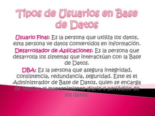 Tipos de Usuarios en Base de DatosUsuario Final: Es la persona que utiliza los datos, esta persona ve datos convertidos en información.Desarrollador de Aplicaciones: Es la persona que desarrolla los sistemas que interactúan con la Base de Datos. DBA: Es la persona que asegura integridad, consistencia, redundancia, seguridad. Este es el Administrador de Base de Datos, quien se encarga de realizar el mantenimiento diario o periódico de los datos. 