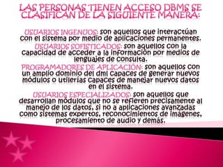 Las personas tienen acceso DBMS se clasifican de la siguiente manera:USUARIOS INGENUOS: son aquellos que interactúan con el sistema por medio de aplicaciones permanentes.USUARIOS SOFISTICADOS: son aquellos con la capacidad de acceder a la información por medios de lenguajes de consulta.PROGRAMADORES DE APLICACIÓN:son aquellos con un amplio dominio del dml capaces de generar nuevos módulos o utilerías capaces de manejar nuevos datos en el sistema.USUARIOS ESPECIALIZADOS:son aquellos que desarrollan módulos que no se refieren precisamente al manejo de los datos, si no a aplicaciones avanzadas como sistemas expertos, reconocimientos de imágenes, procesamiento de audio y demás.