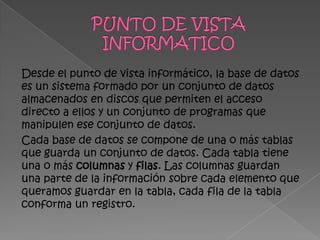Desde el punto de vista informático, la base de datos
es un sistema formado por un conjunto de datos
almacenados en discos que permiten el acceso
directo a ellos y un conjunto de programas que
manipulen ese conjunto de datos.
Cada base de datos se compone de una o más tablas
que guarda un conjunto de datos. Cada tabla tiene
una o más columnas y filas. Las columnas guardan
una parte de la información sobre cada elemento que
queramos guardar en la tabla, cada fila de la tabla
conforma un registro.
 